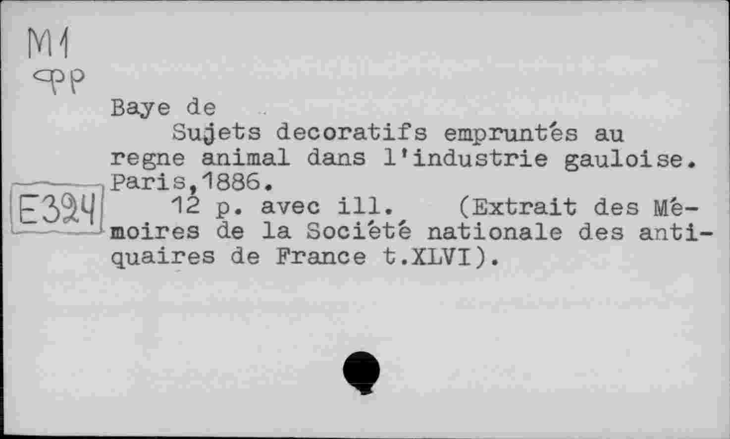 ﻿|YH
им
Baye de
Sujets décoratifs empruntes au regne animal dans l’industrie gauloise. Paris,1886.
12 p. avec ill. (Extrait des Mémoires de la Société nationale des antiquaires de France t.XLVI).